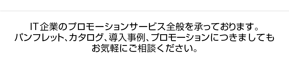 IT企業のプロモーションサービス全般を承っております。パンフレット、カタログ、導入事例、プロモーションにつきましてもお気軽にご相談ください。