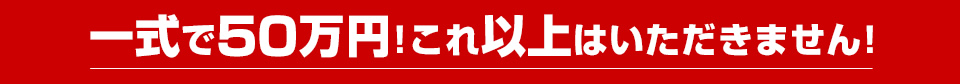 一式で50万円！これ以上はいただきません！