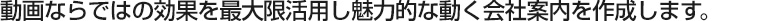 動画ならではの効果を最大限活用し魅力的な動く会社案内を作成します。