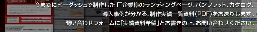今までにビーダッシュで制作したIT企業様のランディングページ、パンフレット、カタログ、導入事例が分かる、制作実績一覧資料（PDF）をお送りします。問い合わせフォームに「実績資料希望」とお書きの上、お問い合わせください。