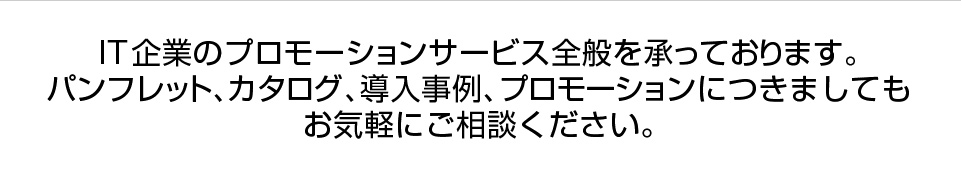 IT企業のプロモーションサービス全般を承っております。パンフレット、カタログ、導入事例、プロモーションにつきましてもお気軽にご相談ください。