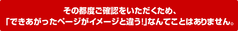 その都度ご確認をいただくため、「できあがったページがイメージと違う！」なんてことはありません。