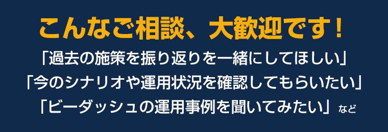 こんなご相談、大歓迎です！「過去の施策を振り返りを一緒にしてほしい」「今のシナリオや運用状況を確認してもらいたい」「ビーダッシュの運用事例を聞いてみたい」など