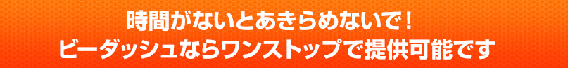 時間がないとあきらめないで！ビーダッシュならワンストップで提供可能です