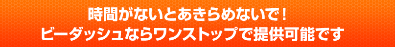 時間がないとあきらめないで！ ビーダッシュならワンストップで提供可能です